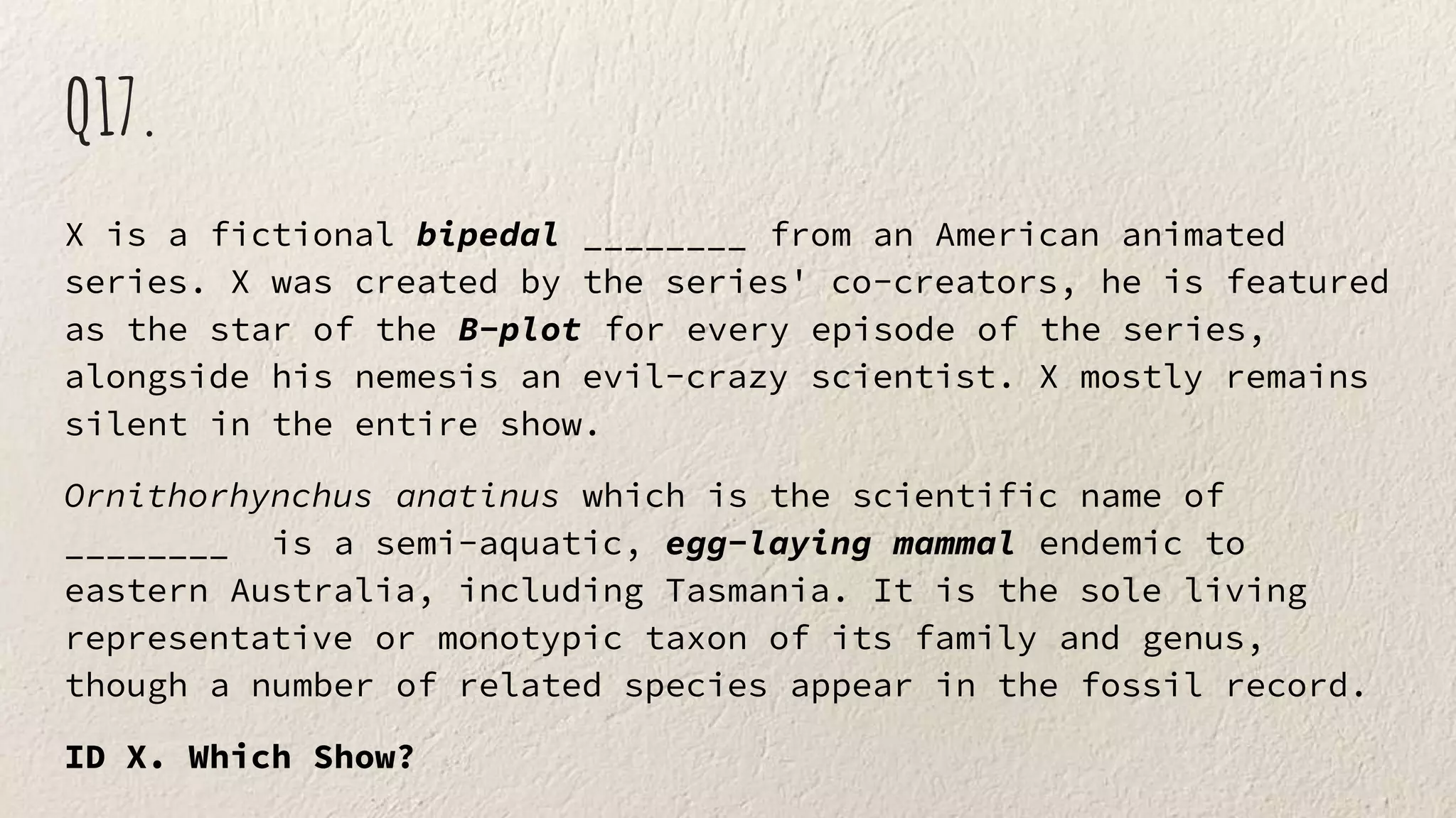 Q17.
X is a fictional bipedal ________ from an American animated
series. X was created by the series' co-creators, he is featured
as the star of the B-plot for every episode of the series,
alongside his nemesis an evil-crazy scientist. X mostly remains
silent in the entire show.
Ornithorhynchus anatinus which is the scientific name of
________ is a semi-aquatic, egg-laying mammal endemic to
eastern Australia, including Tasmania. It is the sole living
representative or monotypic taxon of its family and genus,
though a number of related species appear in the fossil record.
ID X. Which Show?
 