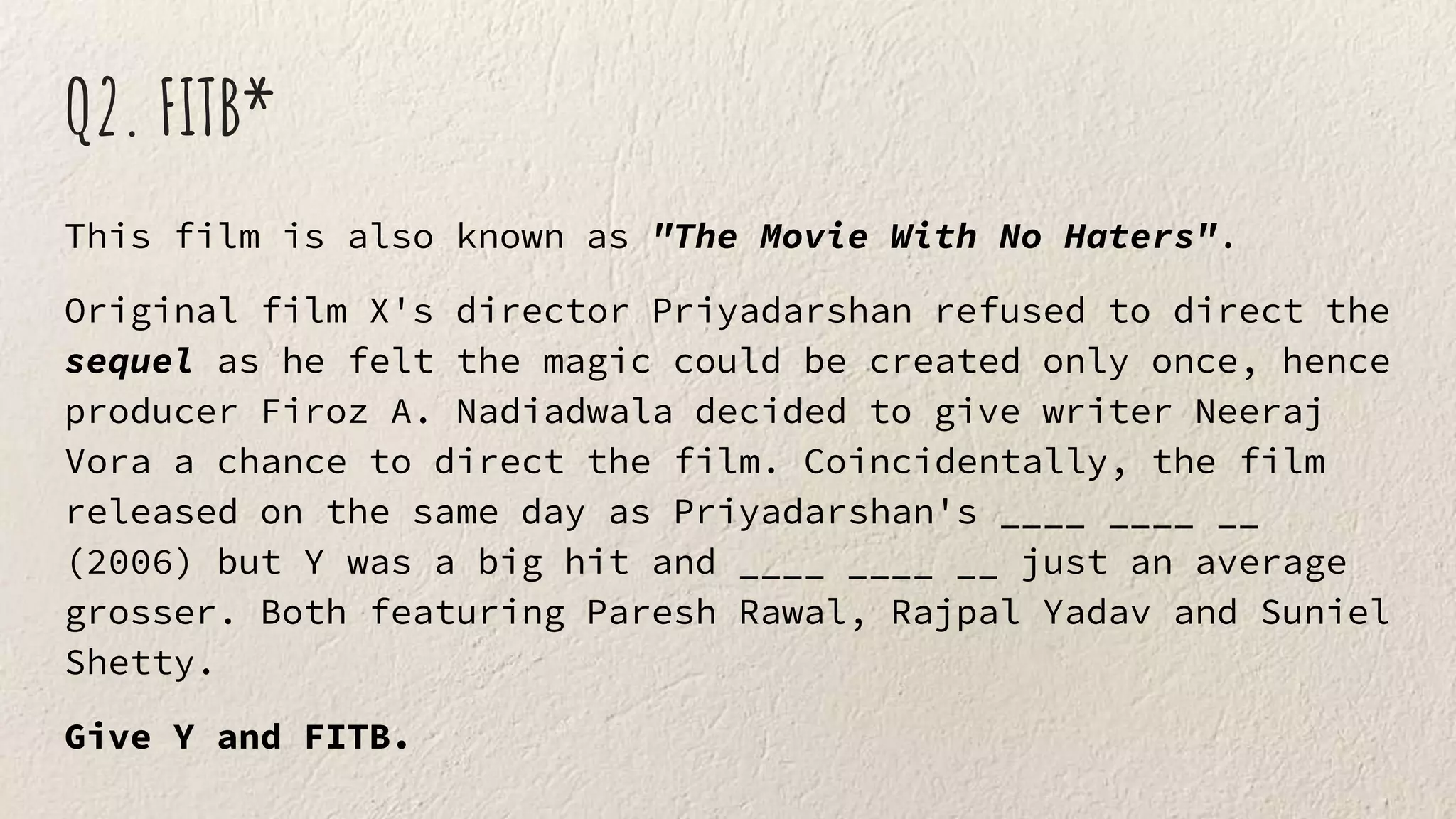 Q2. FITB*
This film is also known as "The Movie With No Haters".
Original film X's director Priyadarshan refused to direct the
sequel as he felt the magic could be created only once, hence
producer Firoz A. Nadiadwala decided to give writer Neeraj
Vora a chance to direct the film. Coincidentally, the film
released on the same day as Priyadarshan's ____ ____ __
(2006) but Y was a big hit and ____ ____ __ just an average
grosser. Both featuring Paresh Rawal, Rajpal Yadav and Suniel
Shetty.
Give Y and FITB.
 