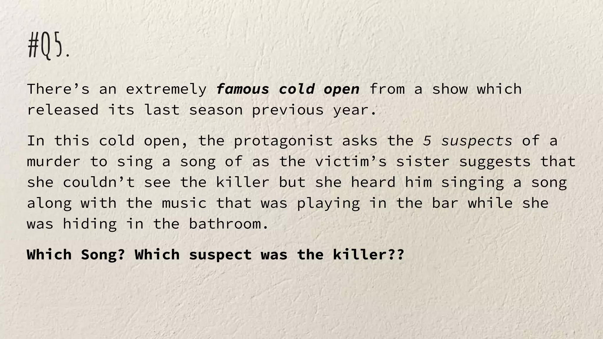 #Q5.
There’s an extremely famous cold open from a show which
released its last season previous year.
In this cold open, the protagonist asks the 5 suspects of a
murder to sing a song of as the victim’s sister suggests that
she couldn’t see the killer but she heard him singing a song
along with the music that was playing in the bar while she
was hiding in the bathroom.
Which Song? Which suspect was the killer??
 
