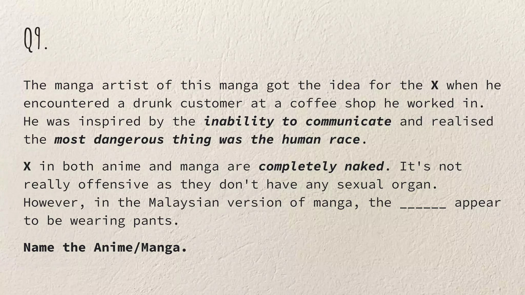 Q9.
The manga artist of this manga got the idea for the X when he
encountered a drunk customer at a coffee shop he worked in.
He was inspired by the inability to communicate and realised
the most dangerous thing was the human race.
X in both anime and manga are completely naked. It's not
really offensive as they don't have any sexual organ.
However, in the Malaysian version of manga, the ______ appear
to be wearing pants.
Name the Anime/Manga.
 