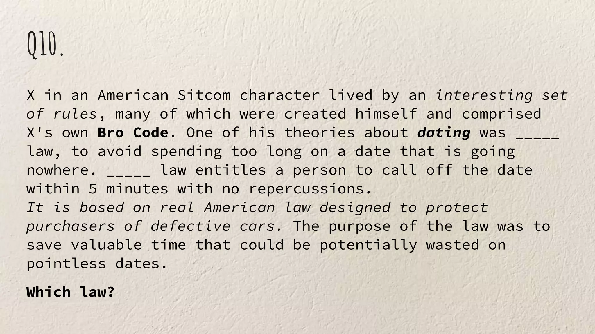Q10.
X in an American Sitcom character lived by an interesting set
of rules, many of which were created himself and comprised
X's own Bro Code. One of his theories about dating was _____
law, to avoid spending too long on a date that is going
nowhere. _____ law entitles a person to call off the date
within 5 minutes with no repercussions.
It is based on real American law designed to protect
purchasers of defective cars. The purpose of the law was to
save valuable time that could be potentially wasted on
pointless dates.
Which law?
 