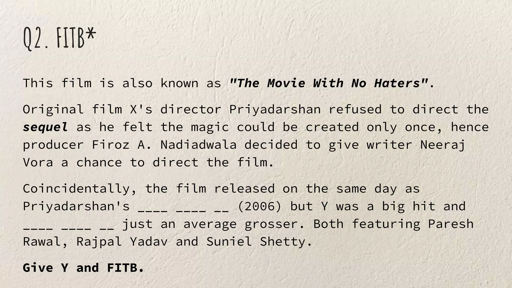 Q2. FITB*
This film is also known as "The Movie With No Haters".
Original film X's director Priyadarshan refused to direct the
sequel as he felt the magic could be created only once, hence
producer Firoz A. Nadiadwala decided to give writer Neeraj
Vora a chance to direct the film.
Coincidentally, the film released on the same day as
Priyadarshan's ____ ____ __ (2006) but Y was a big hit and
____ ____ __ just an average grosser. Both featuring Paresh
Rawal, Rajpal Yadav and Suniel Shetty.
Give Y and FITB.
 
