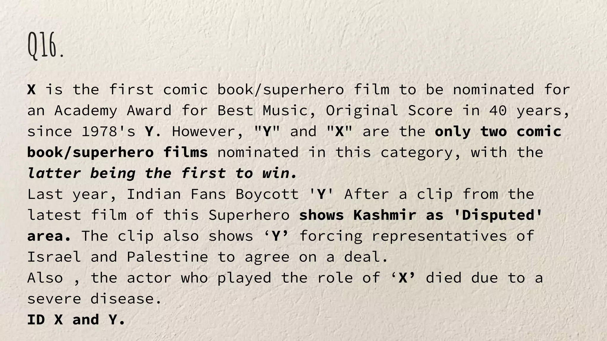 Q16.
X is the first comic book/superhero film to be nominated for
an Academy Award for Best Music, Original Score in 40 years,
since 1978's Y. However, "Y" and "X" are the only two comic
book/superhero films nominated in this category, with the
latter being the first to win.
Last year, Indian Fans Boycott 'Y' After a clip from the
latest film of this Superhero shows Kashmir as 'Disputed'
area. The clip also shows ‘Y’ forcing representatives of
Israel and Palestine to agree on a deal.
Also , the actor who played the role of ‘X’ died due to a
severe disease.
ID X and Y.
 