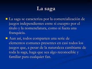 La saga La saga se caracteriza por la comercialización de juegos independientes entre si excepto por el titulo y la nomenclatura, como si fuera una franquicia. Aun así, todos comparten una serie de elementos comunes presentes en casi todos los juegos que, a pesar de la naturaleza cambiante de toda la saga, haga que sea algo reconocible y familiar para cualquier fan.  