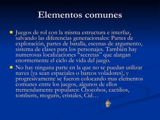 Elementos comunes Juegos de rol con la misma estructura e interfaz, salvando las diferencias generacionales: Partes de exploración, partes de batalla, escenas de argumento, sistema de clases para los personajes. También hay numerosas localizaciones “secretas” que alargan enormemente el ciclo de vida del juego. No hay ninguna parte en la que no se puedan utilizar naves (ya sean espaciales o barcos voladores), y progresivamente se fueron colocando mas elementos comunes entre los juegos, algunos de ellos tremendamente populares: Chocobos, cactilios, tomberis, moguris, cristales, Cid… 