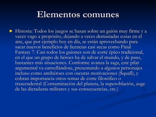 Elementos comunes Historia: Todos los juegos se basan sobre un guión muy firme y a veces vago a propósito, dejando a veces demasiadas cosas en el aire, que por ejemplo hoy en día, se están aprovechando para sacar nuevos beneficios de licencias casi secas como Final Fantasy 7. Casi todos los guiones son de corte épico tradicional, en el que un grupo de héroes ha de salvar el mundo, y de paso, bastantes más situaciones. Conforme avanza la saga, este pilar argumental va camuflándose, presentando a algunos personajes incluso como antihéroes con oscuras motivaciones (Squall), y cobran importancia otros temas de corte filosófico o trascendental (Contaminación del planeta, la superoblación, auge de las dictaduras militares y sus consecuencias, etc.) 