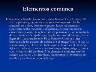 Elementos comunes Sistema de batalla: Juego por turnos, hasta el Final Fantasy 10. En los primeros, era un sistema muy rudimentario. Se iba atacando en orden, primero el grupo, luego los enemigos. Conforme se iba mejorando el sistema, aparecieron nuevas características como la agilidad de los personajes, que se traducía directamente en la rapidez que llegaba su turno de ataque, hasta llegar al sistema usado en el Final Fantasy 9. Los acciones habituales de las escenas de batalla son el ataque físico, el uso de ataques mágicos, el uso de objetos que se lleven en el inventario (Que se traducirán a su vez en otro ataque físico, mágico, o una cura) y escapar del combate. Mas elementos comunes son los estados alterados, y los hechizos, prácticamente invariables en nombre y efecto a lo largo de la saga. 