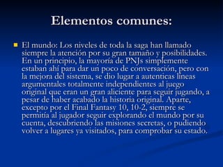 Elementos comunes: El mundo: Los niveles de toda la saga han llamado siempre la atención por su gran tamaño y posibilidades. En un principio, la mayoría de PNJs simplemente estaban ahí para dar un poco de conversación, pero con la mejora del sistema, se dio lugar a autenticas líneas argumentales totalmente independientes al juego original que eran un gran aliciente para seguir jugando, a pesar de haber acabado la historia original. Aparte, excepto por el Final Fantasy 10, 10-2, siempre se permitía al jugador seguir explorando el mundo por su cuenta, descubriendo las misiones secretas, o pudiendo volver a lugares ya visitados, para comprobar su estado. 