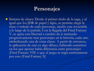 Personajes Sistema de clases: Desde el primer titulo de la saga, y al igual que los JDR de papel y lápiz, se permite elegir la clase o trabajo de cada personaje, siendo este invariable a lo largo de la partida. Con la llegada del Final Fantasy V, se quita esta libertad a cambio de ir metiendo progresivamente mas personajes en la historia, cada uno simbolizando una de estas clases. A partir de entonces, la aplicación de esto es algo difuso, habiendo extremos en los que apenas había diferencia entre personajes (Final Fantasy VII) o que el juego se regia estrictamente por esto (Final Fantasy X) 
