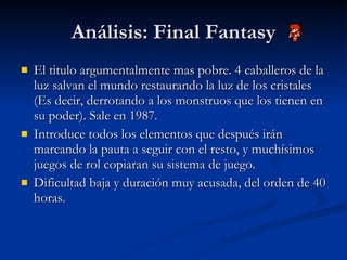 Análisis: Final Fantasy El titulo argumentalmente mas pobre. 4 caballeros de la luz salvan el mundo restaurando la luz de los cristales (Es decir, derrotando a los monstruos que los tienen en su poder). Sale en 1987. Introduce todos los elementos que después irán marcando la pauta a seguir con el resto, y muchísimos juegos de rol copiaran su sistema de juego. Dificultad baja y duración muy acusada, del orden de 40 horas. 