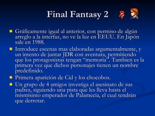 Final Fantasy 2 Gráficamente igual al anterior, con permiso de algún arreglo a la interfaz, no ve la luz en EEUU. En Japón sale en 1988. Introduce escenas mas elaboradas argumentalmente, y un intento de juntar JDR con aventura, permitiendo que los protagonistas tengan “memoria”. Tambien es la primera vez que dichos personajes tienen un nombre predefinido. Primera aparición de Cid y los chocobos. Un grupo de 4 amigos investiga el asesinato de sus padres, siguiendo una pista que les lleva hasta el mismísimo emperador de Palamecia, el cual tendrán que derrotar. 