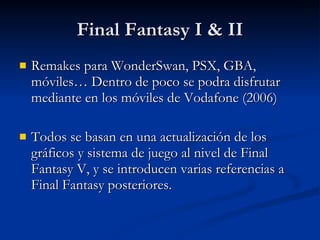 Final Fantasy I & II Remakes para WonderSwan, PSX, GBA, móviles… Dentro de poco se podra disfrutar mediante en los móviles de Vodafone (2006) Todos se basan en una actualización de los gráficos y sistema de juego al nivel de Final Fantasy V, y se introducen varias referencias a Final Fantasy posteriores. 