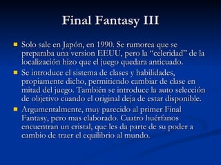 Final Fantasy III Solo sale en Japón, en 1990. Se rumorea que se preparaba una version EEUU, pero la “celeridad” de la localización hizo que el juego quedara anticuado. Se introduce el sistema de clases y habilidades, propiamente dicho, permitiendo cambiar de clase en mitad del juego. También se introduce la auto selección de objetivo cuando el original deja de estar disponible. Argumentalmente, muy parecido al primer Final Fantasy, pero mas elaborado. Cuatro huérfanos encuentran un cristal, que les da parte de su poder a cambio de traer el equilibrio al mundo. 