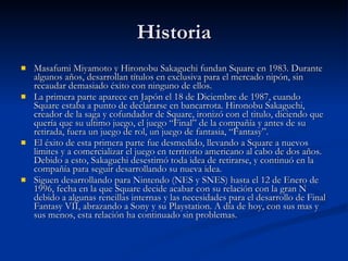 Historia Masafumi Miyamoto y Hironobu Sakaguchi fundan Square en 1983. Durante algunos años, desarrollan títulos en exclusiva para el mercado nipón, sin recaudar demasiado éxito con ninguno de ellos. La primera parte aparece en Japón el 18 de Diciembre de 1987, cuando Square estaba a punto de declararse en bancarrota. Hironobu Sakaguchi, creador de la saga y cofundador de Square, ironizó con el titulo, diciendo que quería que su ultimo juego, el juego “Final” de la compañía y antes de su retirada, fuera un juego de rol, un juego de fantasia, “Fantasy”. El éxito de esta primera parte fue desmedido, llevando a Square a nuevos limites y a comercializar el juego en territorio americano al cabo de dos años. Debido a esto, Sakaguchi desestimó toda idea de retirarse, y continuó en la compañía para seguir desarrollando su nueva idea. Siguen desarrollando para Nintendo (NES y SNES) hasta el 12 de Enero de 1996, fecha en la que Square decide acabar con su relación con la gran N debido a algunas rencillas internas y las necesidades para el desarrollo de Final Fantasy VII, abrazando a Sony y su Playstation. A día de hoy, con sus mas y sus menos, esta relación ha continuado sin problemas. 
