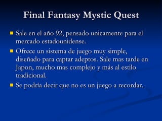 Final Fantasy Mystic Quest Sale en el año 92, pensado unicamente para el mercado estadounidense. Ofrece un sistema de juego muy simple, diseñado para captar adeptos. Sale mas tarde en Japon, mucho mas complejo y más al estilo tradicional. Se podría decir que no es un juego a recordar. 