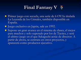 Final Fantasy V Primer juego con secuela, una serie de 6 OVAs titulada La Leyenda de los Cristales, también disponible en España. Juego exclusivo en Japón, sale en 1992. Supone un gran avance en el sistema de clases, el mejor para muchos y solo superado por los de Tactics, y será el ultimo juego en el que Sakaguchi actúe de director. A partir de ahora, se centrara en otros proyectos, y aparecerá como productor ejecutivo. 