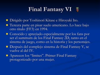 Final Fantasy VI Dirigido por Yoshinori Kitase e Hiroyuki Ito. Tercera parte en pisar suelo americano. Lo hace bajo otro título (FF3) en 1994. Conocido y apreciado especialmente por los fans por ser el summum de los Final Fantasy 2D, tanto en el sistema de juego, como en la historia y los personajes. Después del complejo sistema de Final Fantasy V, se vuelve al del IV. Aparecen los “limites”. Primer Final Fantasy protagonizado por una mujer. 
