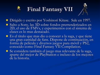 Final Fantasy VII Dirigido y escrito por Yoshinori Kitase.  Sale en 1997. Salto a Sony, las 3D sobre fondos prerrenderizados en 2D, el uso de FMVs, y experimentos con el sistema de clases es lo mas destacado. Es el titulo que mas dio a conocer a la saga, y que tiene una gran cantidad de fans. Dispone de continuación, en forma de película y diversos juegos para móvil y PS2, conocido como Final Fantasy VII Compilation. Se considera también el juego mas relevante de la saga, aparte del mejor de PlayStation e incluso de los mejores de la historia. 