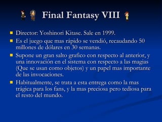 Final Fantasy VIII Director: Yoshinori Kitase. Sale en 1999. Es el juego que mas rápido se vendió, recaudando 50 millones de dólares en 30 semanas. Supone un gran salto grafico con respecto al anterior, y una innovación en el sistema con respecto a las magias (Que se usan como objetos) y un papel mas importante de las invocaciones. Habitualmente, se trata a esta entrega como la mas trágica para los fans, y la mas preciosa pero tediosa para el resto del mundo. 