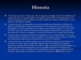 Historia A lo largo de estos 19 años de vida, la saga ha vendido mas de 63 millones de copias en todo el mundo (Datos recogidos desde 1995, convirtiéndola en la tercera franquicia mas vendida, solo por debajo de Mario y Pokemon) y unos ingresos del mismo calibre.  A pesar de ello, la compañía tuvo serios problemas financieros debido a la primera película de la saga, Final Fantasy: La Luz Interior, lo que le llevo a fusionarse con Enix, productora de sagas como Dragon Quest, el 1 de Abril de 2003. Fue una fusión notoriamente beneficiosa para Enix, la cual tomo posesión de la nueva compañía y controla el destino de la saga Final Fantasy. A día de hoy, la unión con Enix ha acabado con la “exclusividad” de la saga en Playstation, viendose un claro cambio en la política de la empresa. Hoy día hay planeados juegos para absolutamente todos los sistemas. A pesar de esto, se puede asegurar que el ambiente después de la fusión no era todo lo bueno que se esperaba, dando lugar a la dimisión de Nobuo Uematsu, creador de la música de toda la saga, y la creación de Mistwalker en 2004, por Hironobu Sakaguchi, con el respaldo financiero de Microsoft. Actualmente, reúne a la mayoría de trabajadores de la saga original de Final Fantasy, incluyendo a Uematsu, y tiene en desarrollo 3 JDRs para la 360. 
