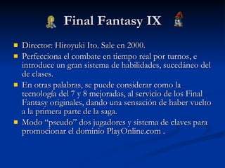Final Fantasy IX Director: Hiroyuki Ito. Sale en 2000. Perfecciona el combate en tiempo real por turnos, e introduce un gran sistema de habilidades, sucedáneo del de clases. En otras palabras, se puede considerar como la tecnología del 7 y 8 mejoradas, al servicio de los Final Fantasy originales, dando una sensación de haber vuelto a la primera parte de la saga. Modo “pseudo” dos jugadores y sistema de claves para promocionar el dominio PlayOnline.com . 