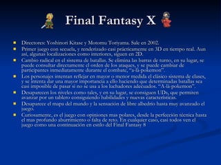 Final Fantasy X Directores: Yoshinori Kitase y Motomu Toriyama. Sale en 2002. Primer juego con secuela, y renderizado casi prácticamente en 3D en tiempo real. Aun así, algunas localizaciones como interiores, siguen en 2D. Cambio radical en el sistema de batallas. Se elimina las barras de turno, en su lugar, se puede consultar directamente el orden de los ataques, y se puede cambiar de participantes inmediatamente durante el combate, “a-là-pokemon”. Los personajes intentan reflejar en mayor o menor medida el clásico sistema de clases, y se intenta dar una mayor importancia a ello haciendo que determinadas batallas sea casi imposible de pasar si no se usa a los luchadores adecuados. “A-là-pokemon”. Desaparecen los niveles como tales, y en su lugar, se consiguen UDs, que permiten avanzar por un tablero consiguiendo habilidades y nuevas características. Desaparece el mapa del mundo y la sensación de libre albedrío hasta muy avanzado el juego. Curiosamente, es el juego con opiniones mas polares, desde la perfección técnica hasta el mas profundo aburrimiento o falta de reto. En cualquier caso, casi todos ven el juego como una continuación en estilo del Final Fantasy 8 