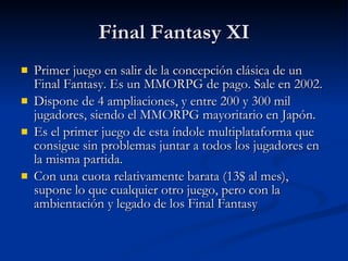 Final Fantasy XI Primer juego en salir de la concepción clásica de un Final Fantasy. Es un MMORPG de pago. Sale en 2002. Dispone de 4 ampliaciones, y entre 200 y 300 mil jugadores, siendo el MMORPG mayoritario en Japón. Es el primer juego de esta índole multiplataforma que consigue sin problemas juntar a todos los jugadores en la misma partida. Con una cuota relativamente barata (13$ al mes), supone lo que cualquier otro juego, pero con la ambientación y legado de los Final Fantasy 