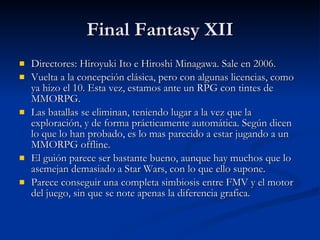Final Fantasy XII Directores: Hiroyuki Ito e Hiroshi Minagawa. Sale en 2006. Vuelta a la concepción clásica, pero con algunas licencias, como ya hizo el 10. Esta vez, estamos ante un RPG con tintes de MMORPG. Las batallas se eliminan, teniendo lugar a la vez que la exploración, y de forma prácticamente automática. Según dicen lo que lo han probado, es lo mas parecido a estar jugando a un MMORPG offline. El guión parece ser bastante bueno, aunque hay muchos que lo asemejan demasiado a Star Wars, con lo que ello supone. Parece conseguir una completa simbiosis entre FMV y el motor del juego, sin que se note apenas la diferencia grafica. 