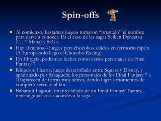 Spin-offs Al comienzo, bastantes juegos tomaron “prestado” el nombre para darse a conocer. Es el caso de las sagas Seiken Densetsu (“…” Mana) y SaGa. Hay al menos 4 juegos para chocobos salidos en territorio nipón (A Europa solo llego el Chocobo Racing). En Ehrgeiz, podíamos luchar como varios personajes de Final Fantasy 7. Kingdom Hearts, juego desarrollado entre Square y Disney, y apadrinado por Sakaguchi, los personajes de los Final Fantasy 7 a 10 aparecen de forma muy activa, dando lugar a momentos de completo servicio al fan. Bahamut Lagoon, intento fallido de un Final Fantasy Tactics, tiene algunas cosas acordes a la saga. 