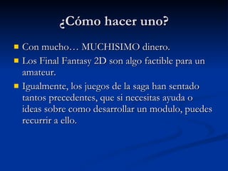 ¿Cómo hacer uno? Con mucho… MUCHISIMO dinero. Los Final Fantasy 2D son algo factible para un amateur. Igualmente, los juegos de la saga han sentado tantos precedentes, que si necesitas ayuda o ideas sobre como desarrollar un modulo, puedes recurrir a ello. 