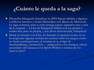 ¿Cuánto le queda a la saga? Hironobu Sakaguchi abandona en 2004 Square debido a algunos conflictos internos y funda Mistwalker con dinero de Microsoft. La saga continua, pero a cada entrega parece separarse mas y mas de lo original… La luz de Sakaguchi brillara con luz propia o tendra mas peso su propia, y por ahora desconocida, franquicia? Desde la función con Enix, ha llamado la atención como no se ha respetado algunas normas no escritas sobre los juegos, como no hacer continuaciones, el sistema en si, el tipo de merchandising y promoción… ¿adaptacion a los tiempos, efecto secundario del batacazo con Spirits Within o normas de los nuevos jefes? 