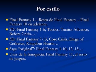 Por estilo Final Fantasy 1 – Resto de Final Fantasy – Final Fantasy 10 en adelante. 2D: Final Fantasy 1-6, Tactics, Tactics Advance, Before Crisis… 3D: Final Fantasy 7-13, Core Crisis, Dirge of Cerberus, Kingdom Hearts… Saga “original”: Final Fantasy 1-10, 12, 13… Usos de la franquicia: Final Fantasy 11, el resto de juegos. 