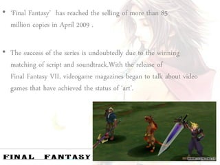 • ‘Final Fantasy’ has reached the selling of more than 85
  million copies in April 2009 .

• The success of the series is undoubtedly due to the winning
  matching of script and soundtrack.With the release of
  Final Fantasy VII, videogame magazines began to talk about video
  games that have achieved the status of ‘art’.
 