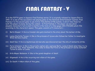 FINAL FANTASY - V
It is the FIFTH game in Square’s Final Fantasy series. It is originally released by Square Enix in
1992. It is one of the successful role-playing game on the Nintendo Entertainment System. Final
Fantasy V is the second game to use Active Time Battle (ATB) system, in which time flows for
both the player & enemy during the combat. In Final Fantasy V, the player can see which
playable character’s turn is next in battle in the form of a time gauge (OR ATB BAR) which fills
according to the character’s speed. This game consists of 5 characters :-

(i)    Bartz Klauser  He is a traveler who gets involved in the story about the meteor strike.

(ii)   Lenna Charlotte Tycoon  She is the princess of tycoon who follows her father to investigate
       Wind Shrine’s Crystal.

(iii) Galuf Doe  He is a mysterious old man who was discovered near the site of meteorite strike.

(iv) Faris Scherwiz  She is the private captain who captures Bartz, Lenna & Galuf when they try to
     steal her ship. After moments, they come to know that Faris is the princess of Sarisa Scherwill
     Tycoon & sister of Lenna.

(v)    Krile Mayer Baldesion  She is the grand-daughter of Galuf.

(vi) Gilgamesh  He is the recurring mini villain of this game.

(vii) Ex-Death  Main villain of this game.
 
