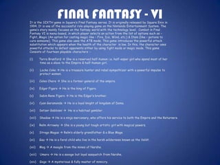 FINAL FANTASY - VI
It is the SIXTH game in Square’s Final Fantasy series. It is originally released by Square Enix in
1994. It is one of the successful role-playing game on the Nintendo Entertainment System. The
game’s story mainly focuses on the fantasy world with the technology level. Combat in Final
Fantasy VI is menu-based, in which player selects an action from the list of options such as –
Fight, Magic (An option for casting magic like – Fire, Ice, Wind, etc.) & Item (like – potions to
cure someone). This game also uses the ATB mode. This game introduces the powerful attack
substitution which appears when the health of the character is low. In this, the character uses
powerful attacks to defeat opponents either by using fight mode or magic mode. This game
Consists of fourteen playable characters :-

(i)      Terra Branford  She is a reserved half-human i.e. half-esper girl who spend most of her
         time as a slave to the Empire & half-human girl.

(ii)     Locke Coke  He is a treasure hunter and rebel sympathizer with a powerful impulse to
         protect women.

(iii)    Celes Chere  She is a former general of the empire.

(iv)     Edgar Figaro  He is the king of Figaro.

(v)      Sabin Rene Figaro  He is the Edgar’s brother.

(vi)     Cyan Garamonde  He is a loyal knight of kingdom of Doma.

(vii)    Setzer Gabbiani  He is a habitual gambler.

(viii)   Shadow  He is a ninja mercenary, who offers his service to both the Empire and the Returners.

(ix)     Relm Arrowny  She is a young but tough artistic girl with magical powers.

(x)      Strago Magus  Relm’s elderly grandfather & a Blue Mage.

(xi)     Gau  He is a feral child who live in the harsh wilderness known as the Veldt.

(xii)    Mog  A moogle from the mines of Narshe.

(xiii)   Umaro  He is a savage but loyal sasquatch from Narshe.

(xiv)    Gogo  A mysterious & fully master of mimicry.
 