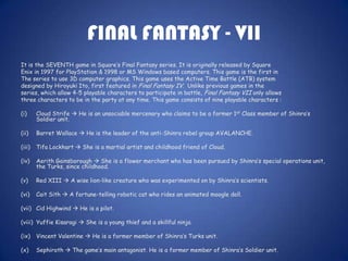 FINAL FANTASY - VII
It is the SEVENTH game in Square’s Final Fantasy series. It is originally released by Square
Enix in 1997 for PlayStation & 1998 or MS Windows based computers. This game is the first in
The series to use 3D computer graphics. This game uses the Active Time Battle (ATB) system
designed by Hiroyuki Ito, first featured in Final Fantasy IV. Unlike previous games in the
series, which allow 4-5 playable characters to participate in battle, Final Fantasy VII only allows
three characters to be in the party at any time. This game consists of nine playable characters :

(i)     Cloud Strife  He is an unsociable mercenary who claims to be a former 1st Class member of Shinra’s
        Soldier unit.

(ii)    Barret Wallace  He is the leader of the anti-Shinra rebel group AVALANCHE.

(iii)   Tifa Lockhart  She is a martial artist and childhood friend of Cloud.

(iv)    Aerith Gainsborough  She is a flower merchant who has been pursued by Shinra’s special operations unit,
        the Turks, since childhood.

(v)     Red XIII  A wise lion-like creature who was experimented on by Shinra’s scientists.

(vi)    Cait Sith  A fortune-telling robotic cat who rides an animated moogle doll.

(vii) Cid Highwind  He is a pilot.

(viii) Yuffie Kisaragi  She is a young thief and a skillful ninja.

(ix)    Vincent Valentine  He is a former member of Shinra’s Turks unit.

(x)     Sephiroth  The game’s main antagonist. He is a former member of Shinra’s Soldier unit.
 