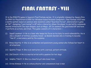 FINAL FANTASY - VIII
It is the EIGHTH game in Square’s Final Fantasy series.. It is originally released by Square Enix
In 1999 for PlayStation & 2000 for Windows based Personal Computers. Final Fantasy VIII uses
a battle system based on summon-able monsters called "Guardian Forces", abbreviated in game
as "GF." Assigning ("junctioning") a GF onto a character allows the player to use battle commands
beyond Attack with the main weapon, such as Magic, GF (to summon the junctioned GF and have
it perform an action), and Item. This game consists of 6 characters :-

(i)   Squall Leonhart  He is a loner who keeps his focus on his duty to avoid vulnerability. He is
      also a student of military academy known as Balamb Garden who is training to become
      “See D”, a mercenary paid by the academy.

(ii) Rinoa Heartily  She is an outspoken and passionate young woman who follows her heart in
     all situations.

(iii) Quistis Trepe  She is an instructor with a serious, patient attitude.

(iv) Zell Dincht  He is a martial artist with a passion for hot dogs.

(v)   Selphie Tilmitt  She is a cheerful girl who loves train.

(vi) Irvine Kinneas  He is a sharp shooter and consummate lady's man
 