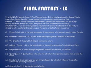 FINAL FANTASY - IX
It is the NINTH game in Square’s Final Fantasy series. It is originally released by Square Enix in
2000. Final Fantasy IX offers a new approach to town exploration with Active Time
Events(ATE), which provide character development, special items and prompts for key story-
altering decisions. At specific points, the player may view events that are occurring
simultaneously. ATE is occasionally used to simultaneously control two teams when the party is
divided to solve puzzles and navigate mazes. The game consists of eight characters :-

(i)    Zibane Tribal  He is the main protagonist & main member of a group of bandits called Tantalus.

(ii)   Garnet til Alexandros XVII  She is the female protagonist & princess of Alexandria.

(iii) Vivi Orunitia  A young Black Mage & having kind nature.

(iv) Adelbert Steiner  He is the noble knight of Alexandria & captain of the knights of Pluto.

(v)    Freya Crescent  She is a dragon knight who searches for her love, Sir Fratley.

(vi) Quina Quen  A Qu Blue Mage who joins the adventure to experience cuisine from around the
     world.

(vii) Eiko Carol  She is a six-year old girl living in Madain Sari, the lost village of the eidolon
      summoners, and along with Garnet.

(viii) Amarant Coral  A Monk and a bounty hunter.
 