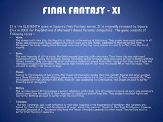 FINAL FANTASY - XI
It is the ELEVENTH game in Square’s Final Fantasy series. It is originally released by Square
Enix in 2002 for PlayStations & Microsoft-Based Personal Computers. The game consists of
Following races :-
•   Hume
    The Humes built their city, the Republic of Bastok, in the wastes of Gustaberg. They posses near-equal abilities in all
    fields, and are physically-basic compared to other races. It is the Humes' adaptability that has spread them
    throughout the lands, making them the most numerous of the five races. Humes are said to suffer from the sin of
    Apathy.

•   Galka
    The most imposing of all the races, the Galka possess towering, bulky physiques. Their home city was destroyed
    hundreds of years ago by the Anticans, making the Galkan people refugees. Many have since settled in Bastok with the
    Humes; however, they are regarded as an underclass. Galkas are unique from other races in that they are all male and
    reproduce through reincarnation. They posses high Vitality and HP, but have the lowest MP of the five races. They
    are said to suffer from the sin of Rage.

•   Elvaan
    Native to The Kingdom of San d'Oria, the Elvaan are characterized by their tall, slender figures and large, pointed
    ears. Many Elvaan are deeply religious, possessing an unbreakable faith that is reflected in their everyday life. They
    are blessed with high Strength and Mind; however, also possessing low Intelligence. The Elvaan are said to suffer
    from the sin of Arrogance.

•   Mithra
    The cat-like race of Mithras posses a gender imbalance, with a high ratio of females to males. As such, only women are
    allowed away from the safety of their homeland to adventure around Vana'diel. They possess excellent Agility and
    Dexterity. Mithras are said to suffer from the sin of Envy.

•   Tarutaru
    The tiny Tarutarus' age is not reflected in their size. Residing in the Federation of Windurst, the Tarutaru are
    famed for their discovery and development of magic, which they excel at, thanks to their high Intelligence. However,
    the small physique of a Taru means they have the lowest Strength compared to other races. Tarutaru are said to
    suffer from the sin of Cowardice.
 