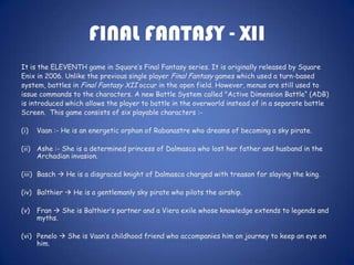FINAL FANTASY - XII
It is the ELEVENTH game in Square’s Final Fantasy series. It is originally released by Square
Enix in 2006. Unlike the previous single player Final Fantasy games which used a turn-based
system, battles in Final Fantasy XII occur in the open field. However, menus are still used to
issue commands to the characters. A new Battle System called "Active Dimension Battle“ (ADB)
is introduced which allows the player to battle in the overworld instead of in a separate battle
Screen. This game consists of six playable characters :-

(i)   Vaan :- He is an energetic orphan of Rabanastre who dreams of becoming a sky pirate.

(ii) Ashe :- She is a determined princess of Dalmasca who lost her father and husband in the
     Archadian invasion.

(iii) Basch  He is a disgraced knight of Dalmasca charged with treason for slaying the king.

(iv) Balthier  He is a gentlemanly sky pirate who pilots the airship.

(v)   Fran  She is Balthier’s partner and a Viera exile whose knowledge extends to legends and
      myths.

(vi) Penelo  She is Vaan’s childhood friend who accompanies him on journey to keep an eye on
     him.
 