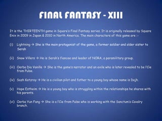 FINAL FANTASY - XIII
It is the THIRTEENTH game in Square’s Final Fantasy series. It is originally released by Square
Enix in 2009 in Japan & 2010 in North America. The main characters of this game are :-

(i)   Lightning  She is the main protagonist of the game, a former soldier and older sister to
      Serah

(ii) Snow Villers  He is Serah’s fiancee and leader of NORA, a paramilitary group.

(iii) Oerba Dia Vanille  She is the game’s narrator and an exile who is later revealed to be l’Cie
      from Pulse.

(iv) Sazh Katzroy  He is a civilian pilot and father to a young boy whose name is Dajh.

(v)   Hope Estheim  He is a young boy who is struggling within the relationships he shares with
      his parents.

(vi) Oerba Yun Fang  She is a l’Cie from Pulse who is working with the Sanctum’s Cavalry
     branch.
 