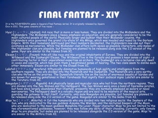 FINAL FANTASY - XIV
It is the FOURTEENTH game in Square’s Final Fantasy series. It is originally released by Square
Enix in 2011. This game consists of five races :-

Hyur (ヒューラン, Hyūran) A race that is more or less human. They are divided into the Midlanders and the
    Highlanders. The Midlanders place a heavy emphasis on education, and are generally considered to be the
    most cultured people of the world. Physically larger and bulkier than their Midlander cousins, the
    Highlanders once governed the grand city-state of Ala Mhigo, which was invaded and razed by the Garlean
    Empire. With their homeland destroyed and their numbers decimated, the Highlanders now eke out their
    existence as mercenaries. While the Midlander clan offers both sexes as playable characters, only males of
    the Highlander clan are playable, but females are planned to be released along side the 2.0 version of the
    game. Hyur are similar to the Humes from XI.
Elezen (エレゼン, Erezen) An elf-like race and the original inhabitants of Eorzea. They are divided into the
    Wildwood and the Duskwight Elezen. The Wildwood live in the forests and possess a keen sense of sight – a
    contributing factor in their unparalleled expertise as archers. The Duskwight are a reclusive clan who dwell
    in caves and caverns, which has given them a heightened sense of hearing. The two clans seem to dislike each
    other immensely. Elezen are similar to the Elvaan from XI.
Lalafell (ララフェル, Raraferu) Physically diminutive humanoids of high agility and intelligence from the
    southern regions. They are divided into the Plainsfolk and the Dunesfolk. The Plainsfolk are a very earthy
    clan who thrive on the prairies. The Dunesfolk literally live on the backs of enormous beasts of burden and
    are known for wearing gemstones in their foreheads that signify their zodiacal signs. Lalafell are similar to
    the Tarutaru from XI.
Roegadyn (ルガディン, Rugadin) A physically large and muscular race who hail from the northern regions. They
    are divided into the Sea Wolves and the Hellsguard. The Sea Wolves were once a band of fearsome pirates,
    but have since largely abandoned that lifestyle; presently they are normally employed as sailors or naval
    mercenaries. The Hellsguard dwell in a volcanic region and are said to be masters of the magical arts,
    guarding the gateway to Hell itself. Currently, only male Roegadyn are playable, but females are planned to
    be released along side the 2.0 version of the game. Roegadyn are similar to the Galka from XI.
Miqo'te (ミコッテ, Mikotte)  Cat-like humanoids who are divided into two religious sects: the Seekers of the
    Sun, who are dedicated to the sun goddess Azeyma the Warden, and the nocturnal Keepers of the Moon,
    who are dedicated to the moon goddess Menphina the Lover. Player character Miqo'te are not limited to the
    two aforementioned goddesses, however; they may follow any deity of their choosing. Currently, only female
    Miqo'te are playable, but males are planned to be released alongside the 2.0 version of the game. Miqo'te
    are similar to the Mithra from XI.
 