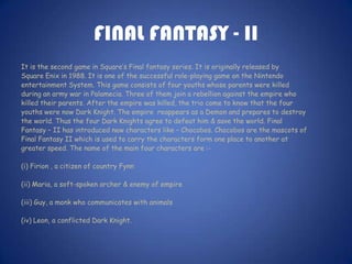 FINAL FANTASY - II
It is the second game in Square’s Final fantasy series. It is originally released by
Square Enix in 1988. It is one of the successful role-playing game on the Nintendo
entertainment System. This game consists of four youths whose parents were killed
during an army war in Palamecia. Three of them join a rebellion against the empire who
killed their parents. After the empire was killed, the trio come to know that the four
youths were now Dark Knight. The empire reappears as a Demon and prepares to destroy
the world. Thus the four Dark Knights agree to defeat him & save the world. Final
Fantasy – II has introduced new characters like – Chocobos. Chocobos are the mascots of
Final Fantasy II which is used to carry the characters form one place to another at
greater speed. The name of the main four characters are :-

(i) Firion , a citizen of country Fynn

(ii) Maria, a soft-spoken archer & enemy of empire

(iii) Guy, a monk who communicates with animals

(iv) Leon, a conflicted Dark Knight.
 