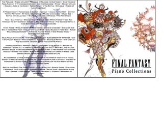 The Prelude + Theme of Love + Prologue + Welcome to Our Town! + Main Theme of Final Fantasy IV + Chocobo-Chocobo + Into the Darkness + Rydia + Melody of Lute + Golbeza Clad in the Dark + Troian Beauty + The Battle + Epilogue + Theme of Love (ensemble)  A Presentiment + Tenderness in the Air + Harvest + Ahead on Our Way + Critter Tripper Fritter!? + My Home, Sweet Home + Mambo de Chocobo + Music Box + Battle with Gilgamesh + Waltz Clavier + Dear Friends + The New Origin  Tina + Gau + Kefka + Spinach Rag + Stragus + The Mystic Forest + Kids Run Through the City Corner + Johnny C. Bad + Mystery Train + The Decisive Battle + Coin Song + Celes + Waltz de Chocobo Tifa’s Theme + Final Fantasy VII Main Theme + Cinco de Chocobo + Ahead on Our Way + Those Who Fight + Valley of Fallen Star + Gold Saucer + Farm Boy + Rufus’ Welcoming Ceremony + J-E-N-O-V-A + Aeris’ Theme + One Winged Angel + Desecendant of Shinobi Blue Fields + Eyes on Me + Fisherman's Horizon + SUCCESSION OF WITCHES + Ami + Shuffle or Boogie + Find Your Way + The Oath + Silence & Motion + The Castle + The Successor + Ending Theme + Slide Show Part 2 Eternal Harvest + Hermit's Library, Daguerreo + The Place I'll Return to Someday + Vamo' alla flamenco + Frontier Village Dali + Bran Bal, the Village Without Souls  + Endless Sorrow + You're Not Alone! + Two Hearts That Can't be Stolen ~ Beyond That Door + Rose of May + Sleepless City Treno + Where Love Doesn't Reach + Final Battle + Melodies of Life  At Zanarkand + Tidus' Theme + Besaid Island + The Hymn of the Fayth + Travel Agency + Rikku's Theme + Guadosalam + The Thunder Plains + Attack + The Way of Purgation + Suteki da Ne  +  Yuna's Decision + People of the Far North + Final Battle + Ending Theme Seal of the Wind ~The Three Trails~ + Yuna's Ballad + Paine's Theme + Creature Creation + The Calm Lands + Zanarkand Ruins + Akagi Team + Nightmare in the Den + Demise + 1000 Words + Epilogue ~Reunion~ + Eternity ~Memories of Lightwaves~ P i a n o  C o l l e c t i o n s 