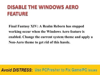 Final Fantasy XIV: A Realm Reborn has stopped
working occur when the Windows Aero feature is
enabled. Change the current system theme and apply a
Non-Aero theme to get rid of this hassle.
 