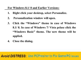 For Windows 8.1/ 8 and Earlier Versions:
1. Right click your desktop, select Personalize.
2. Personalization window will open.
3. Click the “Windows” theme in case of Windows
8.1/ 8. In case of Windows 7/ Vista pelase click the
“Windows Basic” theme. The new theme will be
applied.
4. Close the dialog.
 