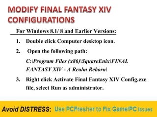 For Windows 8.1/ 8 and Earlier Versions:
1. Double click Computer desktop icon.
2. Open the following path:
C:Program Files (x86)SquareEnixFINAL
FANTASY XIV - A Realm Reborn
3. Right click Activate Final Fantasy XIV Config.exe
file, select Run as administrator.
 