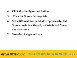 4. Click the Configuration button.
5. Click the Screen Settings tab.
6. Set a different Screen Mode. If previously, Full
Screen mode is activated, set Windowed Mode,
and vice versa.
7. Save the changes and exit.
 
