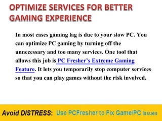 In most cases gaming lag is due to your slow PC. You
can optimize PC gaming by turning off the
unnecessary and too many services. One tool that
allows this job is PC Fresher’s Extreme Gaming
Feature. It lets you temporarily stop computer services
so that you can play games without the risk involved.
 