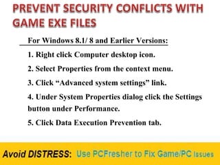 For Windows 8.1/ 8 and Earlier Versions:
1. Right click Computer desktop icon.
2. Select Properties from the context menu.
3. Click “Advanced system settings” link.
4. Under System Properties dialog click the Settings
button under Performance.
5. Click Data Execution Prevention tab.
 